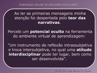Ao ler as primeiras mensagens minha atenção foi despertada pelo  teor das narrativas .  Percebi um  potencial oculto  na ferramenta do ambiente virtual de aprendizagem:  “ Um instrumento de reflexão intrassubjetiva e troca intersubjetiva, no qual uma  atitude interdisciplinar  pode ter lugar, bem como ser desenvolvida”.  