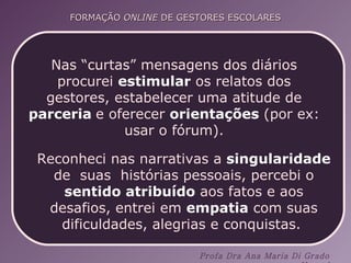 Nas “curtas” mensagens dos diários procurei  estimular  os relatos dos gestores, estabelecer uma atitude de  parceria   e oferecer  orientações  (por ex: usar o fórum). Reconheci nas narrativas a  singularidade  de  suas  histórias pessoais, percebi o  sentido atribuído  aos fatos e aos desafios, entrei em  empatia  com suas dificuldades, alegrias e conquistas.  