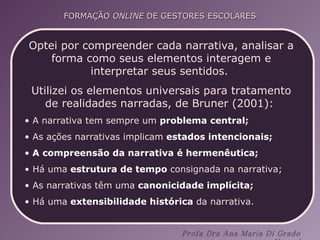 Optei por compreender cada narrativa, analisar a forma como seus elementos interagem e interpretar seus sentidos.  Utilizei os elementos universais para tratamento de realidades narradas, de Bruner (2001):  A narrativa tem sempre um  problema central ;  As ações narrativas implicam   estados intencionais ;  A   compreensão da narrativa é hermenêutica ; Há uma   estrutura de tempo  consignada na narrativa;   As narrativas têm uma  canonicidade implícita ;  Há uma   extensibilidade histórica  da narrativa. 