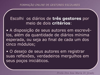 Escolhi  os diários de  três gestores  por meio de dois  critérios :  A disposição de seus autores em escrevê-los, além da quantidade de diários mínima esperada, ou seja ao final de cada um dos cinco módulos;  O desejo de seus autores em registrar suas reflexões, verdadeiros mergulhos em seus poços iniciáticos.  