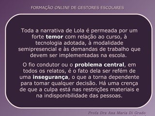 Toda a narrativa de Lola é permeada por um forte  temor  com relação ao curso, à tecnologia adotada, à modalidade semipresencial e às demandas de trabalho que devem ser implementadas na escola.  O fio condutor ou o  problema central , em todos os relatos, é o fato dela ser refém de uma  insegurança , o que a torna dependente para tomar qualquer decisão. Há uma crença de que a culpa está nas restrições materiais e na indisponibilidade das pessoas. 