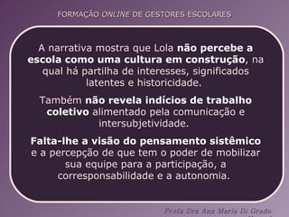 A narrativa mostra que Lola  não percebe a escola como uma cultura em construção , na qual há partilha de interesses, significados latentes e historicidade.  Também  não revela indícios de trabalho coletivo  alimentado pela comunicação e intersubjetividade.  Falta-lhe a visão do pensamento sistêmico  e a percepção de que tem o poder de mobilizar sua equipe para a participação, a corresponsabilidade e a autonomia.  