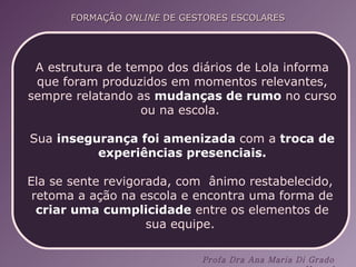 A estrutura de tempo dos diários de Lola informa que foram produzidos em momentos relevantes, sempre relatando as  mudanças de rumo  no curso ou na escola.  Sua  insegurança foi amenizada  com a  troca de experiências presenciais. Ela se sente revigorada, com  ânimo restabelecido,  retoma a ação na escola e encontra uma forma de  criar uma cumplicidade  entre os elementos de sua equipe.  