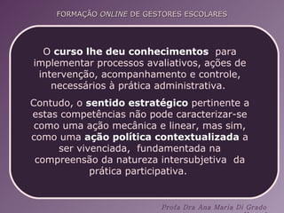 O  curso lhe deu conhecimentos   para implementar processos avaliativos, ações de intervenção, acompanhamento e controle, necessários à prática administrativa.  Contudo, o  sentido estratégico  pertinente a estas competências não pode caracterizar-se como uma ação mecânica e linear, mas sim, como uma  ação política contextualizada  a ser vivenciada,  fundamentada na compreensão da natureza intersubjetiva  da prática participativa.  