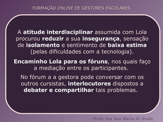A  atitude interdisciplinar  assumida com Lola procurou  reduzir  a sua  insegurança , sensação de  i solamento  e sentimento de  baixa estima  (pelas dificuldades com a tecnologia). Encaminho Lola para os fóruns , nos quais faço a mediação entre os participantes.  No fórum a a gestora pode conversar com os outros cursistas,  interlocutores  dispostos a  debater e compartilhar  tais problemas.   