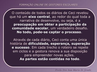 O conteúdo de todos os diários de Ceci revelou que há um  eixo central , ao redor do qual toda a narrativa de desenvolve, ou seja, é a  preocupação em obter a participação da comunidade escolar , um verdadeiro desafio. No todo, pode-se captar o processo .  Através de cada diário, Ceci conta uma única história de  dificuldade, esperança, superação e sucesso . Em cada trecho o roteiro se repete em ciclos e a gestora renova a sua disposição para empreender novas ações.  As partes estão contidas no todo . 