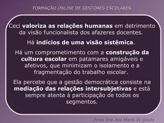 Ceci  valoriza as relações humanas  em detrimento da visão funcionalista dos afazeres docentes.  Há  indícios de uma visão sistêmica .  Há um comprometimento com a  construção da cultura escolar  em patamares amigáveis e afetivos, que minimizam o isolamento e a fragmentação do trabalho escolar.  Ela percebe que a gestão democrática consiste na  mediação das relações intersubjetivas  e está sempre atenta à participação de todos os segmentos. 