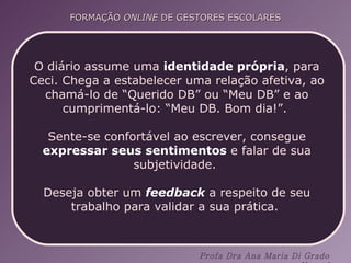 O diário assume uma  identidade própria , para Ceci. Chega a estabelecer uma relação afetiva, ao chamá-lo de “Querido DB” ou “Meu DB” e ao cumprimentá-lo: “Meu DB. Bom dia!”.  Sente-se confortável ao escrever, consegue  expressar seus sentimentos  e falar de sua subjetividade.  Deseja obter um  feedback  a respeito de seu trabalho para validar a sua prática.  