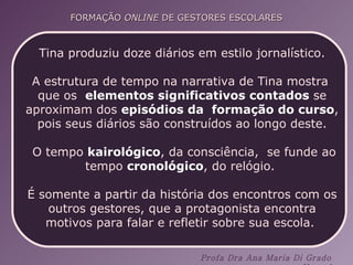 Tina produziu doze diários em estilo jornalístico. A estrutura de tempo na narrativa de Tina mostra  que os  elementos significativos contados  se aproximam dos  episódios da  formação do curso , pois seus diários são construídos ao longo deste. O tempo  kairológico , da consciência,  se funde ao tempo  cronológico , do relógio.  É somente a partir da história dos encontros com os outros gestores, que a protagonista encontra motivos para falar e refletir sobre sua escola.  