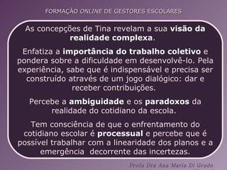 As concepções de Tina revelam a sua  visão da realidade complexa .  Enfatiza a  importância do trabalho coletivo  e pondera sobre a dificuldade em desenvolvê-lo. Pela experiência, sabe que é indispensável e precisa ser construído através de um jogo dialógico: dar e receber contribuições.  Percebe a  ambiguidade  e os  paradoxos  da realidade do cotidiano da escola.  Tem consciência de que o enfrentamento do cotidiano escolar é  processual  e percebe que é possível trabalhar com a linearidade dos planos e a emergência  decorrente das incertezas. 