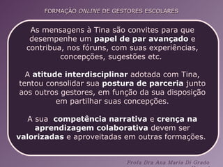 As mensagens à Tina são convites para que desempenhe um  papel de par avançado  e contribua, nos fóruns, com suas experiências, concepções, sugestões etc.  A  atitude interdisciplinar  adotada com Tina, tentou consolidar sua  postura de parceria  junto aos outros gestores, em função da sua disposição em partilhar suas concepções. A sua  competência narrativa  e  crença na aprendizagem colaborativa  devem ser  valorizadas  e aproveitadas em outras formações.  