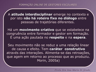 A  atitude interdisciplinar  emerge no contexto e por isto  não há roteiro fixo no diálogo  entre pessoas de trajetórias diferentes.  Há um  movimento criativo  que se estabelece na congruência entre formador e gestor em formação.  É uma ação pautada no  respeito  e na  espera . Seu movimento não se reduz a uma relação linear de causa e efeito. Tem  caráter  construtivo  através das interações. Alimenta-se das retroações, que agem em retorno ao processo que as produziu. Morin, 2005a) 