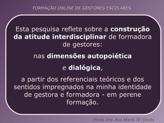 Esta pesquisa reflete sobre a  construção da   atitude interdisciplinar  de formadora de gestores: nas  dimensões autopoiética e  dialógica ,  a partir dos referenciais teóricos e dos sentidos impregnados na minha identidade de gestora e formadora - em perene formação. 