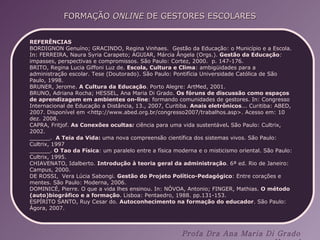 REFERÊNCIAS BORDIGNON Genuíno; GRACINDO, Regina Vinhaes.  Gestão da Educação: o Município e a Escola. In: FERREIRA, Naura Syria Carapeto; AGUIAR, Márcia Ângela (Orgs.).  Gestão da Educação :  impasses, perspectivas e compromissos. São Paulo: Cortez, 2000.  p. 147-176. BRITO, Regina Lucia Giffoni Luz de.  Escola, Cultura e Clima : ambigüidades para a administração escolar. Tese (Doutorado). São Paulo: Pontifícia Universidade Católica de São Paulo, 1998. BRUNER, Jerome.  A Cultura da Educação . Porto Alegre: ArtMed, 2001. BRUNO, Adriana Rocha; HESSEL, Ana Maria Di Grado.  Os fóruns de discussão como espaços de aprendizagem em ambientes on-line : formando comunidades de gestores. In: Congresso Internacional de Educação a Distância, 13., 2007, Curitiba.  Anais eletrônicos ... Curitiba: ABED, 2007. Disponível em <http://www.abed.org.br/congresso2007/trabalhos.asp>. Acesso em: 10 dez. 2008. CAPRA, Fritjof.  As Conexões ocultas :  ciência para uma vida sustentável .  São Paulo: Cultrix, 2002. ______.  A Teia da Vida:  uma nova compreensão científica dos sistemas vivos. São Paulo: Cultrix, 1997 ______.  O Tao da Física : um paralelo entre a física moderna e o misticismo oriental. São Paulo: Cultrix, 1995. CHIAVENATO, Idalberto.  Introdução à teoria geral da administração . 6ª ed. Rio de Janeiro: Campus, 2000. DE ROSSI,  Vera Lúcia Sabongi.  Gestão do Projeto Político-Pedagógico : Entre corações e mentes. São Paulo: Moderna, 2006. DOMINICÉ, Pierre. O que a vida lhes ensinou. In: NÓVOA, Antonio; FINGER, Mathias.  O método (auto)biográfico e a formação . Lisboa: Pentaedro, 1988. pp.131-153. ESPÍRITO SANTO, Ruy Cesar do.  Autoconhecimento na formação do educador . São Paulo: Ágora, 2007. 