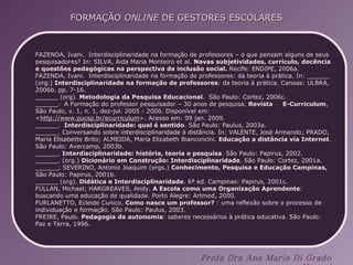 FAZENDA, Ivani.  Interdisciplinaridade na formação de professores – o que pensam alguns de seus pesquisadores? In: SILVA, Aida Maria Monteiro et al.  Novas subjetividades, currículo, docência e questões pedagógicas na perspectiva da inclusão social.  Recife: ENDIPE, 2006a. FAZENDA, Ivani.  Interdisciplinaridade na formação de professores: da teoria à prática. In: ______ (org.)  Interdisciplinaridade na formação de professores : da teoria à prática. Canoas: ULBRA, 2006b. pp. 7-16. ______ (org).  Metodologia da Pesquisa Educacional .  São Paulo: Cortez, 2006c. ______.  A Formação do professor pesquisador – 30 anos de pesquisa.  Revista  E-Curriculum , São Paulo, v. 1, n. 1, dez-jul. 2005 - 2006. Disponível em: < http://www.pucsp.br/ecurriculum >. Acesso em: 09 jan. 2009. ______.  Interdisciplinaridade: qual é sentido . São Paulo: Paulus, 2003a. ______. Conversando sobre interdisciplinaridade à distância. In: VALENTE, José Armando; PRADO, Maria Elisabette Brito; ALMEIDA, Maria Elizabeth Bianconcini.  Educação a distância via Internet . São Paulo: Avercamp, 2003b.  ______.  Interdisciplinaridade: história, teoria e pesquisa . São Paulo: Papirus, 2002. ______. (org.)  Dicionário em Construção: Interdisciplinaridade . São Paulo: Cortez, 2001a. ______; SEVERINO, Antonio Joaquim (orgs.)  Conhecimento, Pesquisa e Educação Campinas,  São Paulo: Papirus, 2001b.  ______ (org).  Didática e Interdisciplinaridade . 6ª ed. Campinas: Papirus, 2001c. FULLAN, Michael; HARGREAVES, Andy.  A Escola como uma Organização Aprendente : buscando uma educação de qualidade. Porto Alegre: Artmed, 2000. FURLANETTO, Ecleide Cunico.  Como   nasce um professor?  : uma reflexão sobre o processo de individuação e formação. São Paulo: Paulus, 2003. FREIRE, Paulo.  Pedagogia da autonomia : saberes necessários à prática educativa. São Paulo: Paz e Terra, 1996. 