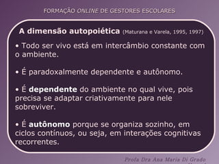 A dimensão autopoiética   (Maturana e Varela, 1995, 1997) Todo ser vivo está em intercâmbio constante com o ambiente.  É paradoxalmente dependente e autônomo.  É  dependente  do ambiente no qual vive, pois precisa se adaptar criativamente para nele sobreviver.  É  autônomo  porque se organiza sozinho, em ciclos contínuos, ou seja, em interações cognitivas recorrentes.  