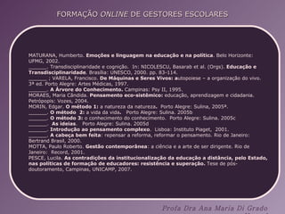 MATURANA, Humberto.  Emoções e linguagem na educação e na política . Belo Horizonte: UFMG, 2002. ______. Transdisciplinaridade e cognição.  In: NICOLESCU, Basarab et al. (Orgs).  Educação e Transdisciplinaridade .  Brasília: UNESCO, 2000. pp. 83-114. ______ ; VARELA, Francisco.  De Máquinas e Seres Vivos: a utopoiese – a organização do vivo. 3ª ed. Porto Alegre: Artes Médicas, 1997. ______.  A Árvore do Conhecimento.  Campinas: Psy II, 1995. MORAES, Maria Cândida.  Pensamento eco-sistêmico:  educação, aprendizagem e cidadania. Petrópopis: Vozes, 2004. MORIN, Edgar.  O método 1:  a natureza da natureza .  Porto Alegre: Sulina, 2005ª. ______.  O método  2:  a vida da vida .  Porto Alegre: Sulina. 2005b ______.  O método 3:  o conhecimento do conhecimento.  Porto Alegre: Sulina. 2005c ______.  As ideias .  Porto Alegre: Sulina. 2005d ______.  Introdução ao pensamento complexo .  Lisboa: Instituto Piaget,  2001. ______.  A cabeça bem feita : repensar a reforma, reformar o pensamento. Rio de Janeiro: Bertrand Brasil, 2000. MOTTA, Paulo Roberto.  Gestão contemporânea : a ciência e a arte de ser dirigente. Rio de Janeiro:  Record, 2001. PESCE, Lucila.  As contradições da institucionalização da educação a distância, pelo Estado, nas políticas de formação de educadores: resistência e superação.  Tese de pós-doutoramento, Campinas, UNICAMP, 2007. 