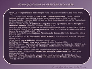 PINEAU, G.  Temporalidades na Formação : rumo a novos sincronizadores. São Paulo: Triom, 2003. ______. O Sentido do Sentido. In:  Educação e Transdisciplinaridade I.  MELLO, Maria F.; BARROS, Vitória M.; SOMMERMAN, Américo (orgs). Brasília: Unesco, 2000. pp. 31-56. Ponto de Mutação - Mindwalk, 1992,  dirigido por Bernt Capra, baseado no livro The Turning Point, do físico austríaco Fritjof Capra  SABBAG, Sandra Papesky.  O potencial do registro escrito significativo na constituição da identidade docente.  São Paulo: Academia Editorial, 2005. SÁNCHES, Ana. A noção de dialógica e meus encontros com Edgar Morin. In: PENA-VEGA, Alfredo; NASCIMENTO, Elimar (Org.).  O pensar complexo : Edgar Morin e a crise da modernidade. Rio de Janeiro: Garamond, 1999, p. 165 - 178. SANTOS, Teobaldo Miranda.  Noções de Administração Escolar.  São Paulo: Companhia  Editora Nacional, 1966. SILVA, Jair Militão da.  A Autonomia da Escola Pública : a re-humanização da escola. Campinas: Papirus, 2002. SILVA, Marco.  Educação  online . São Paulo: Loyola, 2003. RAVINDRA, Ravi.  Sussurros da outra margem . Brasília: Teosófica, 1991. ROSITO, Margarete May Berkenbrock. Ser professor: entre a ética e a estética. In: MORENO, Leda Virgínia Alves; ______.  O sujeito na educação e saúde : desafios na contemporaneidade. São Paulo: Loyola, 2007. pp. 275-306.. ROULEAU, Linda. Emoção e repertórios de gênero nas organizações. In: DAVEL, Eduardo; VERGARA, Sylvia Constant (orgs).  Gestão com pessoas e subjetividade . São Paulo: Atlas, 2001. pp. 219-240. ZARIFIAN, Philippe. Comunicação e subjetividade nas organizações. In: DAVEL, Eduardo; VERGARA, Sylvia Constant (orgs).  Gestão com pessoas e subjetividade . São Paulo: Atlas, 2001. pp. 151-170. 