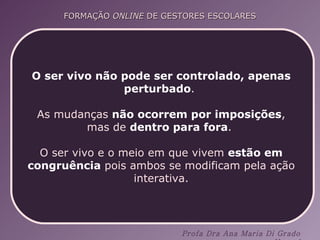 O ser vivo não pode ser controlado, apenas perturbado .  As mudanças  não ocorrem por imposições , mas de  dentro para fora .  O ser vivo e o meio em que vivem  estão em congruência  pois ambos se modificam pela ação interativa. 
