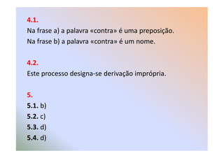 4.1.
Na frase a) a palavra «contra» é uma preposição.
Na frase b) a palavra «contra» é um nome.
4.2.
Este processo designa-se derivação imprópria.
5.
5.1. b)
5.2. c)
5.3. d)
5.4. d)
 