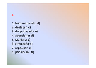 6.
1. humanamente d)
2. desfazer c)
3. despedaçado e)
4. abandonar d)4. abandonar d)
5. Mariana a)
6. circulação d)
7. repousar c)
8. pôr-do-sol b)
 
