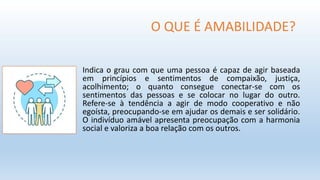 O QUE É AMABILIDADE?
Indica o grau com que uma pessoa é capaz de agir baseada
em princípios e sentimentos de compaixão, justiça,
acolhimento; o quanto consegue conectar-se com os
sentimentos das pessoas e se colocar no lugar do outro.
Refere-se à tendência a agir de modo cooperativo e não
egoísta, preocupando-se em ajudar os demais e ser solidário.
O indivíduo amável apresenta preocupação com a harmonia
social e valoriza a boa relação com os outros.
 
