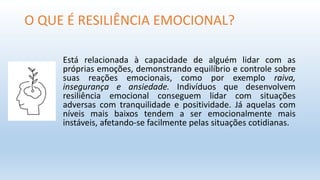 O QUE É RESILIÊNCIA EMOCIONAL?
Está relacionada à capacidade de alguém lidar com as
próprias emoções, demonstrando equilíbrio e controle sobre
suas reações emocionais, como por exemplo raiva,
insegurança e ansiedade. Indivíduos que desenvolvem
resiliência emocional conseguem lidar com situações
adversas com tranquilidade e positividade. Já aquelas com
níveis mais baixos tendem a ser emocionalmente mais
instáveis, afetando-se facilmente pelas situações cotidianas.
 