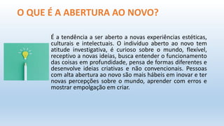 O QUE É A ABERTURA AO NOVO?
É a tendência a ser aberto a novas experiências estéticas,
culturais e intelectuais. O indivíduo aberto ao novo tem
atitude investigativa, é curioso sobre o mundo, flexível,
receptivo a novas ideias, busca entender o funcionamento
das coisas em profundidade, pensa de formas diferentes e
desenvolve ideias criativas e não convencionais. Pessoas
com alta abertura ao novo são mais hábeis em inovar e ter
novas percepções sobre o mundo, aprender com erros e
mostrar empolgação em criar.
 