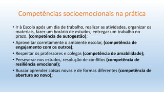 Competências socioemocionais na prática
• Ir à Escola após um dia de trabalho, realizar as atividades, organizar os
materiais, fazer um horário de estudos, entregar um trabalho no
prazo. (competência de autogestão);
• Aproveitar corretamente o ambiente escolar, (competência de
engajamento com os outros);
• Respeitar os professores e colegas (competência de amabilidade);
• Perseverar nos estudos, resolução de conflitos (competência de
resiliência emocional);
• Buscar aprender coisas novas e de formas diferentes (competência de
abertura ao novo);
 