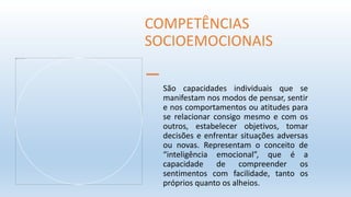 São capacidades individuais que se
manifestam nos modos de pensar, sentir
e nos comportamentos ou atitudes para
se relacionar consigo mesmo e com os
outros, estabelecer objetivos, tomar
decisões e enfrentar situações adversas
ou novas. Representam o conceito de
“inteligência emocional”, que é a
capacidade de compreender os
sentimentos com facilidade, tanto os
próprios quanto os alheios.
COMPETÊNCIAS
SOCIOEMOCIONAIS
 