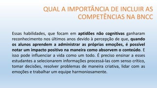QUAL A IMPORTÂNCIA DE INCLUIR AS
COMPETÊNCIAS NA BNCC
Essas habilidades, que focam em aptidões não cognitivas ganharam
reconhecimento nos últimos anos devido à percepção de que, quando
os alunos aprendem a administrar as próprias emoções, é possível
notar um impacto positivo na maneira como absorvem o conteúdo. E
isso pode influenciar a vida como um todo. É preciso ensinar a esses
estudantes a selecionarem informações processá-las com senso crítico,
tomar decisões, resolver problemas de maneira criativa, lidar com as
emoções e trabalhar um equipe harmoniosamente.
 