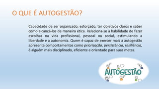 O QUE É AUTOGESTÃO?
Capacidade de ser organizado, esforçado, ter objetivos claros e saber
como alcançá-los de maneira ética. Relaciona-se à habilidade de fazer
escolhas na vida profissional, pessoal ou social, estimulando a
liberdade e a autonomia. Quem é capaz de exercer mais a autogestão
apresenta comportamentos como priorização, persistência, resiliência,
é alguém mais disciplinado, eficiente e orientado para suas metas.
 