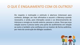 O QUE É ENGAJAMENTO COM OS OUTROS?
Diz respeito à motivação e estímulo à abertura (interesse) para
conhecer, dialogar, ser mais afirmativo e assumir a liderança quando
necessário, e ainda, para interações sociais e ao direcionamento de
interesse e energia ao mundo externo, pessoas e coisas. Para que essa
relação ocorra é preciso tanto uma parte de acolhimento em relação
ao outro e também uma confiança em se mostrar de forma autêntica,
por meio da construção de diálogos saudáveis.
 