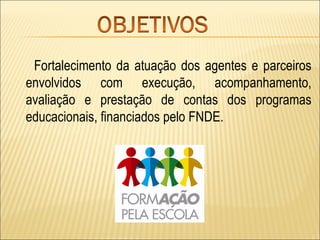Fortalecimento da atuação dos agentes e parceiros
envolvidos com execução, acompanhamento,
avaliação e prestação de contas dos programas
educacionais, financiados pelo FNDE.
 