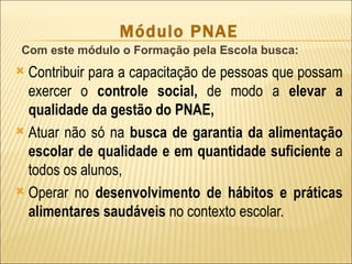 Módulo PNAE
 Com este módulo o Formação pela Escola busca:
 Contribuir para a capacitação de pessoas que possam
  exercer o controle social, de modo a elevar a
  qualidade da gestão do PNAE,
 Atuar não só na busca de garantia da alimentação
  escolar de qualidade e em quantidade suficiente a
  todos os alunos,
 Operar no desenvolvimento de hábitos e práticas
  alimentares saudáveis no contexto escolar.
 