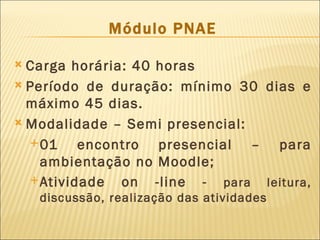 Módulo PNAE

 Carga horária: 40 horas
 Período de duração: mínimo 30 dias e
  máximo 45 dias.
 Modalidade – Semi presencial:

   01    encontro presencial – para
    ambientação no Moodle;
   Atividade  on -line - para leitura,
    discussão, realização das atividades
 