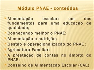 Módulo PNAE - conteúdos

 Alimentação      escolar:   um     dos
  fundamentos para uma educação de
  qualidade;
 Conhecendo melhor o PNAE;
 Alimentação e nutrição;
 Gestão e operacionalização do PNAE ;
 Agricultura Familiar;
 A prestação de contas no âmbito do
  PNAE;
 Conselho de Alimentação Escolar (CAE)
 
