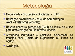  Modalidade - Educação a Distância – EAD;
 Utilização do Ambiente Virtual de Aprendizagem
  (AVA – Plataforma Moodle);
 Haverá encontro presencial (04H) no início do curso
  para ambientação na Plataforma Moodle;
 Atividades individuais e coletivas, elaboração de
  trabalho final (Relato de Experiência ou Plano de
  Ação);
 Avaliação.
 