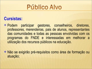 Cursistas:
   Podem participar gestores, conselheiros, diretores,
    professores, merendeiras, pais de alunos, representantes
    das comunidades e todas as pessoas envolvidas com os
    programas do FNDE e interessadas em melhorar a
    utilização dos recursos públicos na educação.

   Não se exigirão pré-requisitos como área de formação ou
    atuação;
 