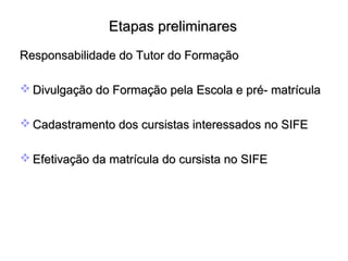 Etapas preliminaresEtapas preliminares
Responsabilidade do Tutor do FormaçãoResponsabilidade do Tutor do Formação
 Divulgação do Formação pela Escola e pré- matrículaDivulgação do Formação pela Escola e pré- matrícula
 Cadastramento dos cursistas interessados no SIFECadastramento dos cursistas interessados no SIFE
 Efetivação da matrícula do cursista no SIFEEfetivação da matrícula do cursista no SIFE
  
 