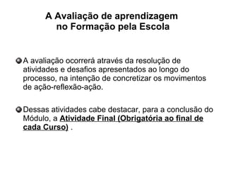 A Avaliação de aprendizagem
no Formação pela Escola
A avaliação ocorrerá através da resolução de
atividades e desafios apresentados ao longo do
processo, na intenção de concretizar os movimentos
de ação-reflexão-ação.
Dessas atividades cabe destacar, para a conclusão do
Módulo, a Atividade Final (Obrigatória ao final de
cada Curso) .
 