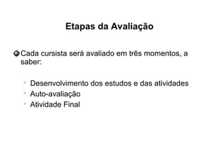 Etapas da Avaliação
Cada cursista será avaliado em três momentos, a
saber:

Desenvolvimento dos estudos e das atividades

Auto-avaliação

Atividade Final
 