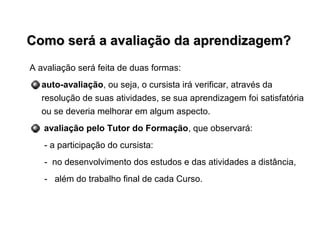 Como será a avaliação da aprendizagem?Como será a avaliação da aprendizagem?
A avaliação será feita de duas formas:
auto-avaliação, ou seja, o cursista irá verificar, através da
resolução de suas atividades, se sua aprendizagem foi satisfatória
ou se deveria melhorar em algum aspecto.
avaliação pelo Tutor do Formação, que observará:
- a participação do cursista:
- no desenvolvimento dos estudos e das atividades a distância,
- além do trabalho final de cada Curso.
 