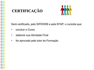 Será certificado, pelo SIFEWEB e pela EFAP, o cursista que:
• concluir o Curso
• elaborar sua Atividade Final
• for aprovado pelo tutor do Formação
CERTIFICAÇÃOCERTIFICAÇÃO
 