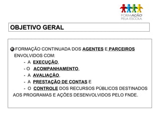 OBJETIVO GERALOBJETIVO GERAL
FORMAÇÃO CONTINUADA DOS AGENTES E PARCEIROS
ENVOLVIDOS COM:
- A EXECUÇÃO,
- O ACOMPANHAMENTO,
- A AVALIAÇÃO,
- A PRESTAÇÃO DE CONTAS E
- O CONTROLE DOS RECURSOS PÚBLICOS DESTINADOS
AOS PROGRAMAS E AÇÕES DESENVOLVIDOS PELO FNDE.
 