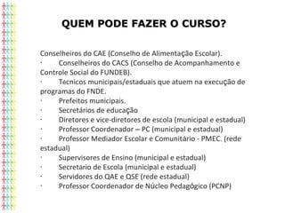 QUEM PODE FAZER O CURSO?QUEM PODE FAZER O CURSO?
Conselheiros do CAE (Conselho de Alimentação Escolar).
·               Conselheiros do CACS (Conselho de Acompanhamento e
Controle Social do FUNDEB).
·               Técnicos municipais/estaduais que atuem na execução de
programas do FNDE.
·               Prefeitos municipais.
·               Secretários de educação
·               Diretores e vice-diretores de escola (municipal e estadual)
·               Professor Coordenador – PC (municipal e estadual)
·               Professor Mediador Escolar e Comunitário - PMEC. (rede
estadual)
·               Supervisores de Ensino (municipal e estadual)
·               Secretário de Escola (municipal e estadual)
·               Servidores do QAE e QSE (rede estadual)
·               Professor Coordenador de Núcleo Pedagógico (PCNP)
 