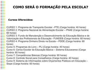COMO SERÁ O FORMCOMO SERÁ O FORMAÇÃOAÇÃO PELA ESCOLA?PELA ESCOLA?
Cursos Oferecidos:Cursos Oferecidos:
CURSO 1: Programa de Transporte Escolar - PTE (Carga horária: 40 horas)
CURSO 2: Programa Nacional de Alimentação Escolar – PNAE (Carga horária: 
60 horas)
CURSO 3: Fundo de Manutenção e Desenvolvimento da Educação Básica e de 
Valorização dos Profissionais da Educação - FUNDEB (Carga horária: 60 horas)
CURSO 4: Programa Dinheiro Direto na Escola – PDDE (Carga horária: 60 
horas)
Curso 5: Programas do Livro – PLi (Carga horária: 40 horas)
Curso 6: Censo Escolar da Educação Básica – Sistema Educacenso (Carga 
horária: 60 horas)
Curso 7: Competências Básicas (Carga horária: 60 horas)
Curso 8: Controle Social para Conselheiros (Carga horária: 40 horas)
Curso 9: Sistema de Informações sobre Orçamentos Públicos em Educação – 
Siope (Carga horária: 60 horas)
 
