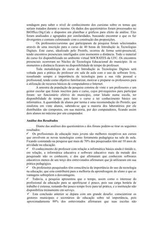 sondagem para saber o nível de conhecimento dos cursistas sobre os temas que
seriam tratados durante o mesmo. Os dados dos questionários foram processados no
BrOffice.Org.Calc e dispostos em planilhas e gráficos para efeito de análise. Eles
foram analisados e agrupados por similaridades, buscando encontrar o que os faz
divergentes e comuns culminando com a construção das proposições.
Os professores/cursistas que participaram da pesquisa foram selecionados
através de uma inscrição para o curso de 40 horas de Introdução às Tecnologias
Digitais. Este curso, idealizado pelo Proinfo, ocorreu de forma semi-presencial,
tendo encontros presenciais interligados com momentos a distância. Todo o material
do curso foi disponibilizado no ambiente virtual SOCRATES da UFC. Os encontros
presenciais ocorreram no Núcleo de Tecnologia Educacional do município. Já os
momentos a distância ficaram na disponibilidade de tempo do professor.
Toda metodologia do curso de Introdução às Tecnologias Digitais será
voltada para a prática do professor em sala de aula com o uso de software livre,
ressaltando sempre a importância da tecnologia para a sua vida pessoal e
profissional, tendo como objetivo familiarizar, motivar e preparar os professores para
a utilização de recursos básicos de computadores e Internet.
A amostra da população da pesquisa constou de vinte e um professores e um
gestor escolar que foram inscritos para o curso, cujos pré-requisitos para participar
foram: ser funcionário efetivo do município, estar lotado numa escola, ter
disponibilidade de tempo para fazer o curso e ter conhecimento básico em
informática. A quantidade de alunos por turma é uma recomendação do Proinfo, que
sinalizou em vinte alunos, sabendo-se que a maioria dos laboratórios por ele
distribuídos são compostos, em sua maioria, por dez computadores, ficando assim
dois alunos no máximo por um computador.
Análise dos Resultados
Diante das análises dos questionários e dos fóruns podem-se tirar os seguintes
resultados:
 Os profissionais de educação mais jovens são melhores receptivos aos cursos
que envolvem as novas tecnologias como ferramenta pedagógica na sala de aula.
Ficando constatado na pesquisa que mais de 70% dos pesquisados têm até 10 anos de
atividade na educação.
 O conhecimento do professor com relação a informática básica ainda é tímido e,
em relação, a informática educativa e software educativo mais da metade dos
pesquisado não os conhecem, e dos que afirmaram que conhecem softwares
educativos menos de um terço dos entrevistados afirmaram que já utilizaram em sua
prática pedagógica.
 Os professores pesquisados têm consciência da importância do uso da tecnologia
na educação, que esta contribuirá para a melhoria da aprendizagem do aluno e que as
vantagens sobrepõem a desvantagens.
 Todavia, a pesquisa apresentou que o tempo, assim como o interesse do
profissional da educação para se aperfeiçoar é pouco, pois sua carga horária de
trabalho é extensa, restando-lhe pouco tempo livre para tal prática, e a instituição não
disponibiliza treinamento em serviço.
 Esta conclusão anterior se depara com um grande desafio: conscientizar os
gestores municipais e secretários de educação sobre tal importância, pois
aproximadamente 88% dos entrevistados afirmaram que suas escolas não
 