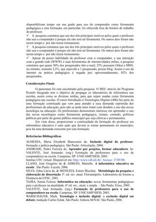 disponibilizam tempo em sua grade para uso do computador como ferramenta
pedagógica e esta formação, em particular, foi oferecida fora do horário de trabalho
do professor.
 A pesquisa constatou que um dos três principais motivos pelos quais o professor
não usa o computador é porque ele não tem tal ferramenta. Os outros dois foram não
terem tempo e por não terem treinamento.
 A pesquisa constatou que um dos três principais motivos pelos quais o professor
não usa o computador é porque ele não tem tal ferramenta. Os outros dois foram não
terem tempo e por não terem treinamento.
 Apesar da pouco habilidade do professor com o computador, a sua interação
com a grande rede (WWW) e suas ferramentas de interatividades online, a pesquisa
constatou que quase 50% dos pesquisados têm e-mail, 25% possuem Orkut e MSN,
no entanto, somente 2,5%, que equivale a 1 pesquisado, possui blog. Assim o uso da
internet na prática pedagógica é negada por, aproximadamente, 82% dos
pesquisados.
Considerações Finais
O panorama foi este encontrado pela pesquisa. O MEC através do Programa
Proinfo Integrado tem o objetivo de propagar os laboratórios de informática nas
escolas, assim como as diversas mídias, para que sejam usadas como ferramenta
pedagógica nas escolas. O curso Introdução à Tecnologias Digitais (40h) faz parte de
uma formação continuada que vem para atender a essa demanda reprimida dos
profissionais da educação, pois não se pode mais tratar com desdém o uso das novas
tecnologia na educação. Os profissionais demonstram interesse em apreender o uso
das novas tecnologias como ferramenta pedagógica, restam, contudo, políticas
públicas por parte do gestor público municipal que seja efetivas e permanentes.
Em vista disso, proporcionar a continuidade da formação do professor em
informática educativa é uma ação que deverá se tornar permanente no município,
pois há uma demanda crescente por esta formação.
Referências Bibliográficas
ALMEIDA, Maria Elizabeth Bianconini de. Inclusão digital do professor:
formação e prática pedagógica. São Paulo: Articulação, 2004.
ANDRADE, Pedro Ferreira de. Aprender por projetos, formar educadores. In:
VALENTE, José Armando. (org.) Formação de professores para o uso de
computadores na escola. Campinas, SP: UNICAMP/SIED, 2003.
Instituo UFC virtual. Disponível em: http://www.vdl.ufc.br/. Acesso: 17/05/08.
LLANO, José Gregório de & ADRIÁN, Mariella. A informática educativa na
escola. São Paulo: Loyola, 2006.
SILVA, Edna Lúcia da. & MENEZES, Estera Muszkat. Metodologia da pesquisa e
elaboração de dissertação 3ª. ed. rev. atual. Florianópolis: Laboratório de Ensino a
Distância da UFSC, 2001.
TAJRA, Samia Feitosa. Informática na educação: novas ferramentas pedagógicas
para o professor na atualidade. 6ª ed. rev., atual. e ampla. – São Paulo: Érica, 2005.
VALENTE, José Armando, (org.) Formação de professores para o uso de
computadores na escola. Campinas, SP: UNICAMP/SIED, 2003.
WARSCHAUER, Mark. Tecnologia e inclusão digital: a exclusão digital em
debate; tradução Carlos Szlak. São Paulo: Editora SENAC São Paulo, 2006.
 
