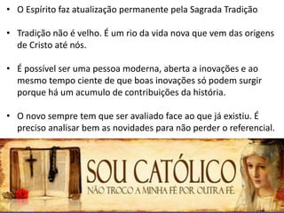 • O Espírito faz atualização permanente pela Sagrada Tradição
• Tradição não é velho. É um rio da vida nova que vem das origens
de Cristo até nós.
• É possível ser uma pessoa moderna, aberta a inovações e ao
mesmo tempo ciente de que boas inovações só podem surgir
porque há um acumulo de contribuições da história.
• O novo sempre tem que ser avaliado face ao que já existiu. É
preciso analisar bem as novidades para não perder o referencial.
 